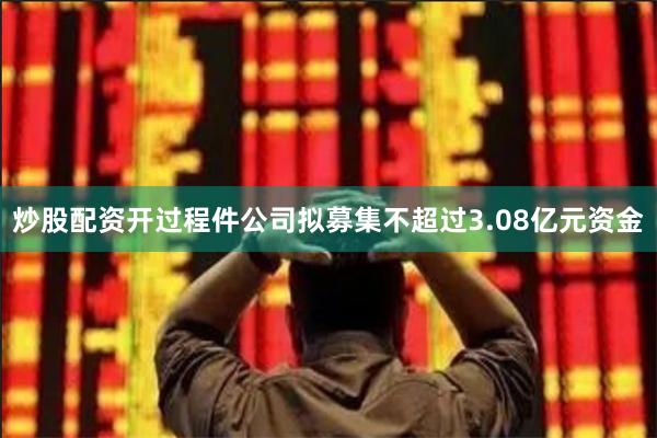 炒股配资开过程件公司拟募集不超过3.08亿元资金