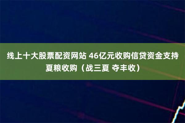 线上十大股票配资网站 46亿元收购信贷资金支持夏粮收购（战三夏 夺丰收）