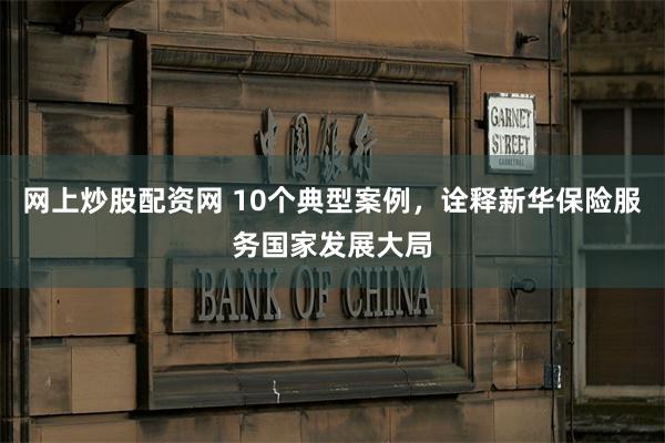 网上炒股配资网 10个典型案例，诠释新华保险服务国家发展大局