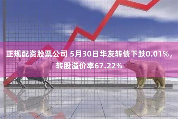 正规配资股票公司 5月30日华友转债下跌0.01%，转股溢价率67.22%