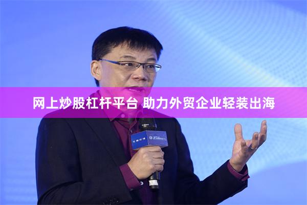 网上炒股杠杆平台 助力外贸企业轻装出海