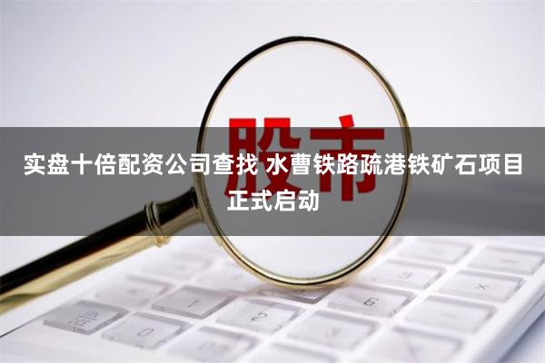 实盘十倍配资公司查找 水曹铁路疏港铁矿石项目正式启动