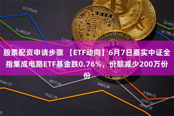 股票配资申请步骤 【ETF动向】6月7日嘉实中证全指集成电路ETF基金跌0.76%，份额减少200万份