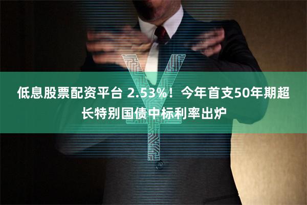 低息股票配资平台 2.53%！今年首支50年期超长特别国债中标利率出炉