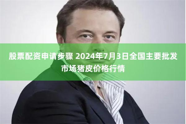 股票配资申请步骤 2024年7月3日全国主要批发市场猪皮价格行情