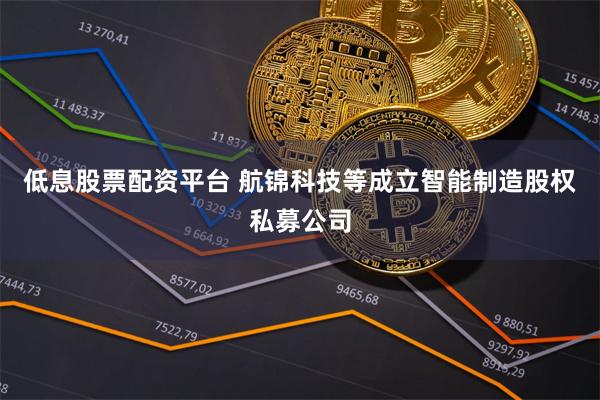 低息股票配资平台 航锦科技等成立智能制造股权私募公司