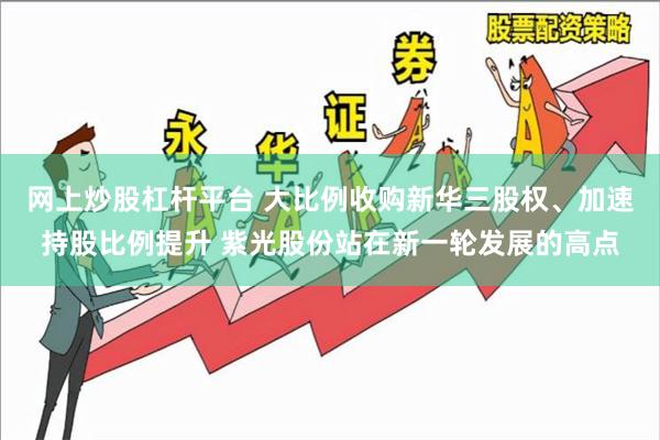 网上炒股杠杆平台 大比例收购新华三股权、加速持股比例提升 紫光股份站在新一轮发展的高点