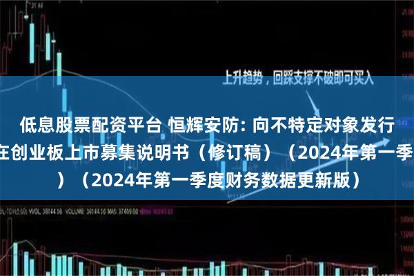 低息股票配资平台 恒辉安防: 向不特定对象发行可转换公司债券并在创业板上市募集说明书（修订稿）（2024年第一季度财务数据更新版）