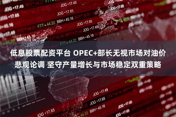 低息股票配资平台 OPEC+部长无视市场对油价悲观论调 坚守产量增长与市场稳定双重策略