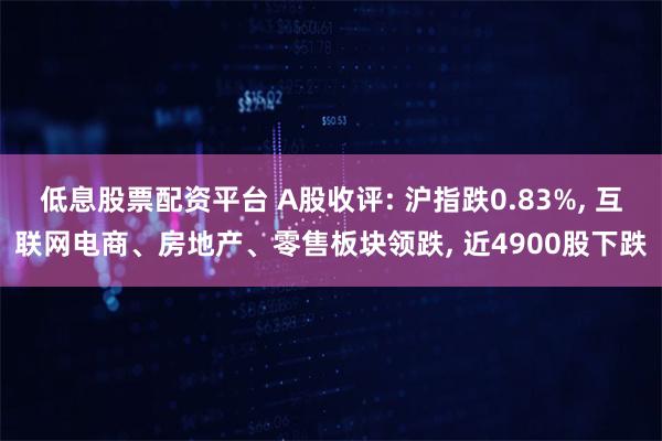 低息股票配资平台 A股收评: 沪指跌0.83%, 互联网电商、房地产、零售板块领跌, 近4900股下跌