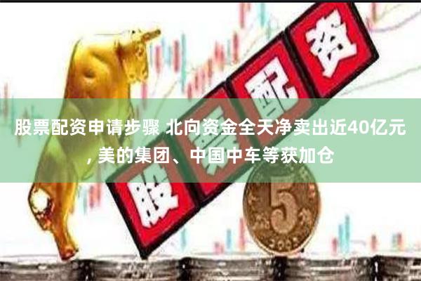 股票配资申请步骤 北向资金全天净卖出近40亿元, 美的集团、中国中车等获加仓