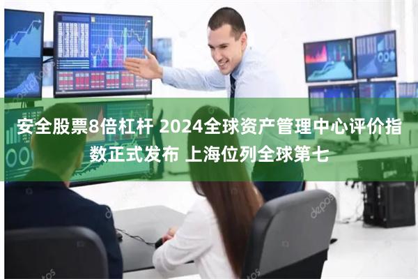 安全股票8倍杠杆 2024全球资产管理中心评价指数正式发布 上海位列全球第七