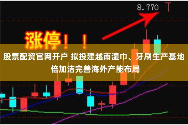 股票配资官网开户 拟投建越南湿巾、牙刷生产基地 倍加洁完善海外产能布局