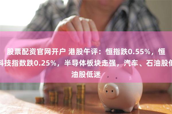 股票配资官网开户 港股午评：恒指跌0.55%，恒生科技指数跌0.25%，半导体板块走强，汽车、石油股低迷