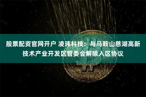 股票配资官网开户 凌玮科技：与马鞍山慈湖高新技术产业开发区管委会解除入区协议