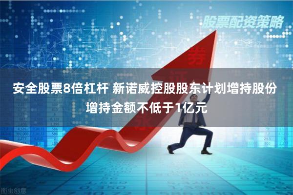 安全股票8倍杠杆 新诺威控股股东计划增持股份 增持金额不低于1亿元